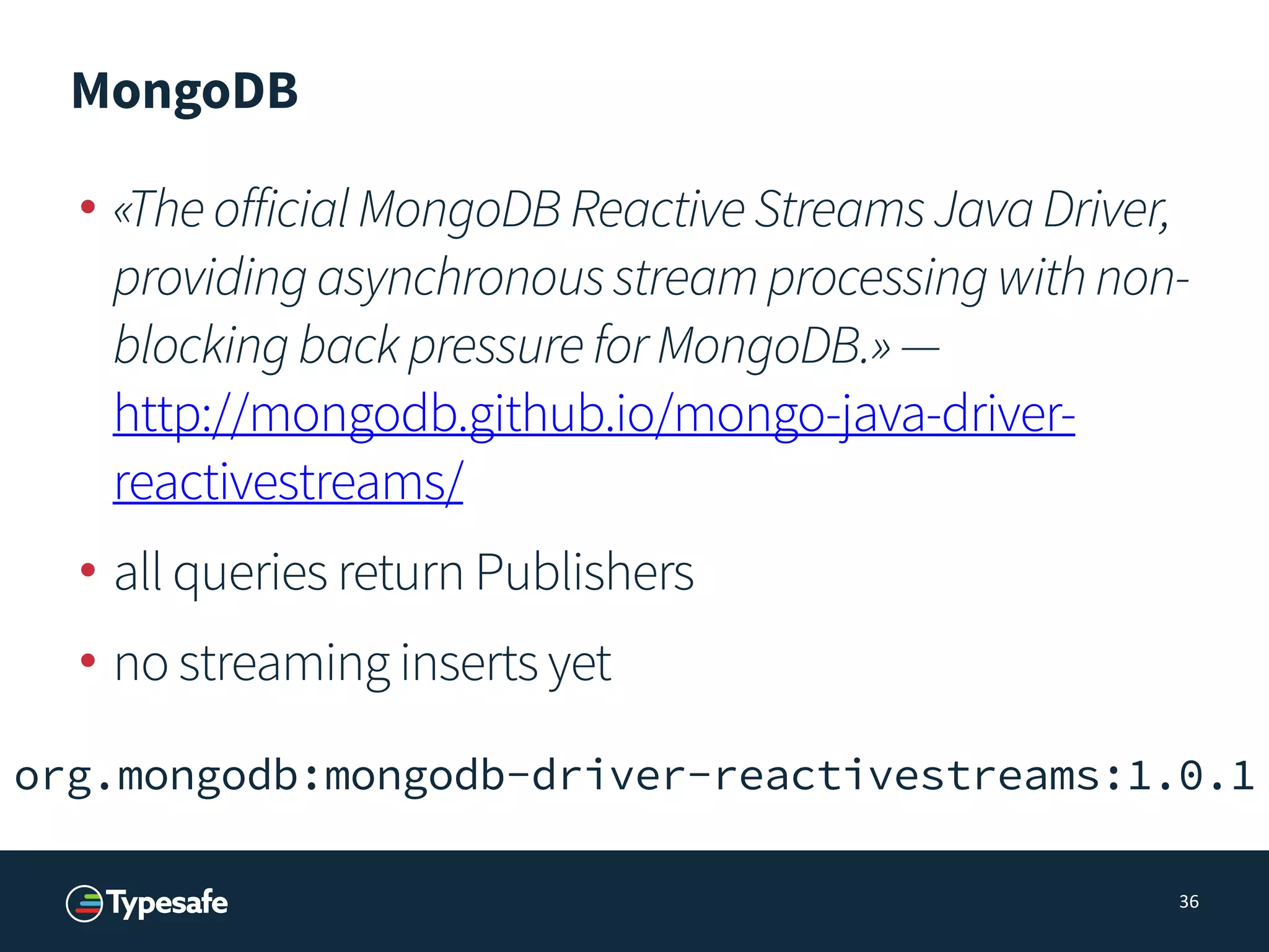 MongoDB
• «TheofficialMongoDBReactiveStreamsJavaDriver,
providingasynchronousstreamprocessingwithnon-
blockingbackpressureforMongoDB.»— 
http://mongodb.github.io/mongo-java-driver-
reactivestreams/
• all queries return Publishers
• no streaming inserts yet
36
org.mongodb:mongodb-driver-reactivestreams:1.0.1
 