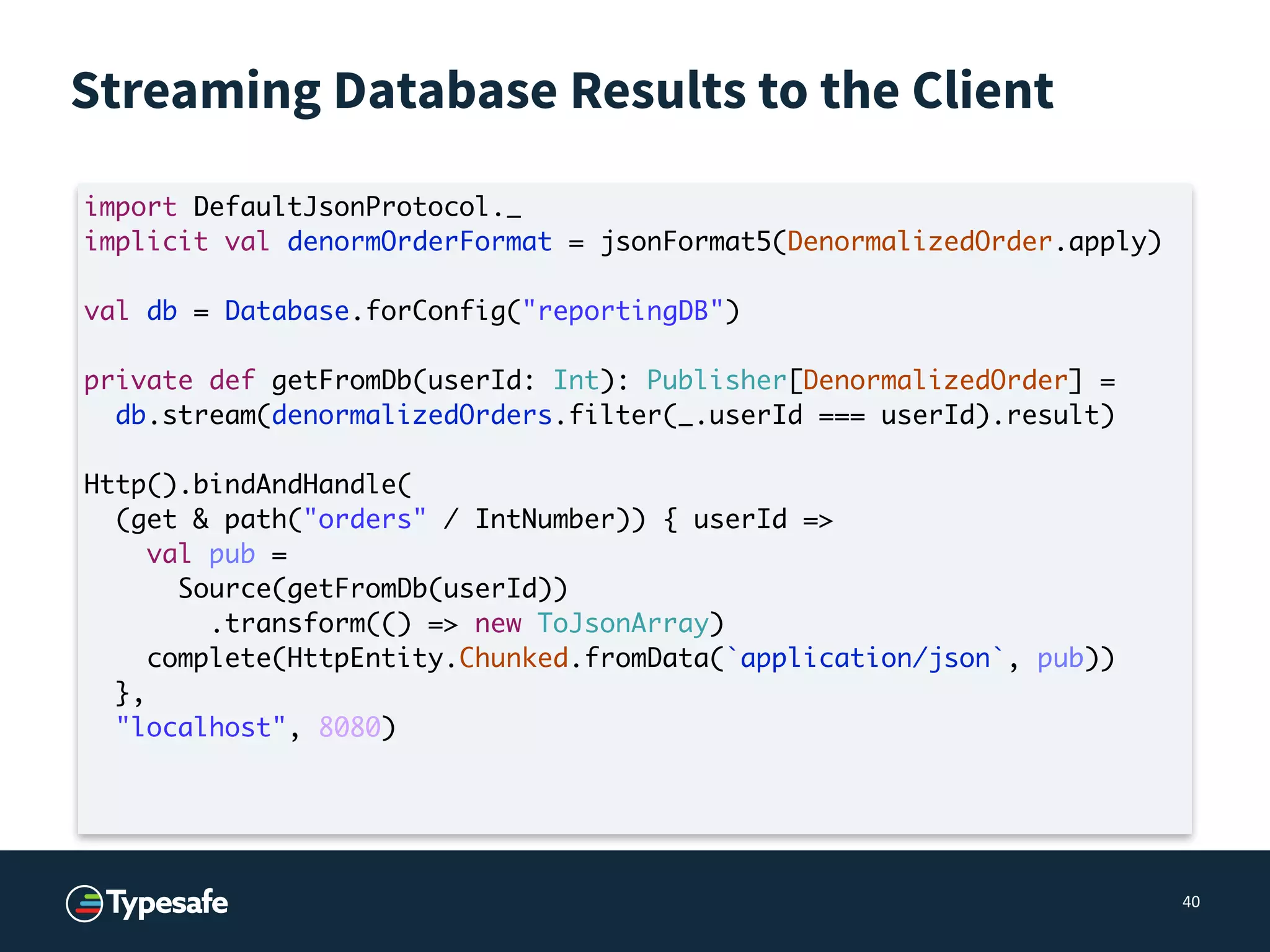 Streaming Database Results to the Client
40
import DefaultJsonProtocol._
implicit val denormOrderFormat = jsonFormat5(DenormalizedOrder.apply)
val db = Database.forConfig("reportingDB")
private def getFromDb(userId: Int): Publisher[DenormalizedOrder] =
db.stream(denormalizedOrders.filter(_.userId === userId).result)
Http().bindAndHandle(
(get & path("orders" / IntNumber)) { userId =>
val pub =
Source(getFromDb(userId))
.transform(() => new ToJsonArray)
complete(HttpEntity.Chunked.fromData(`application/json`, pub))
},
"localhost", 8080)
 