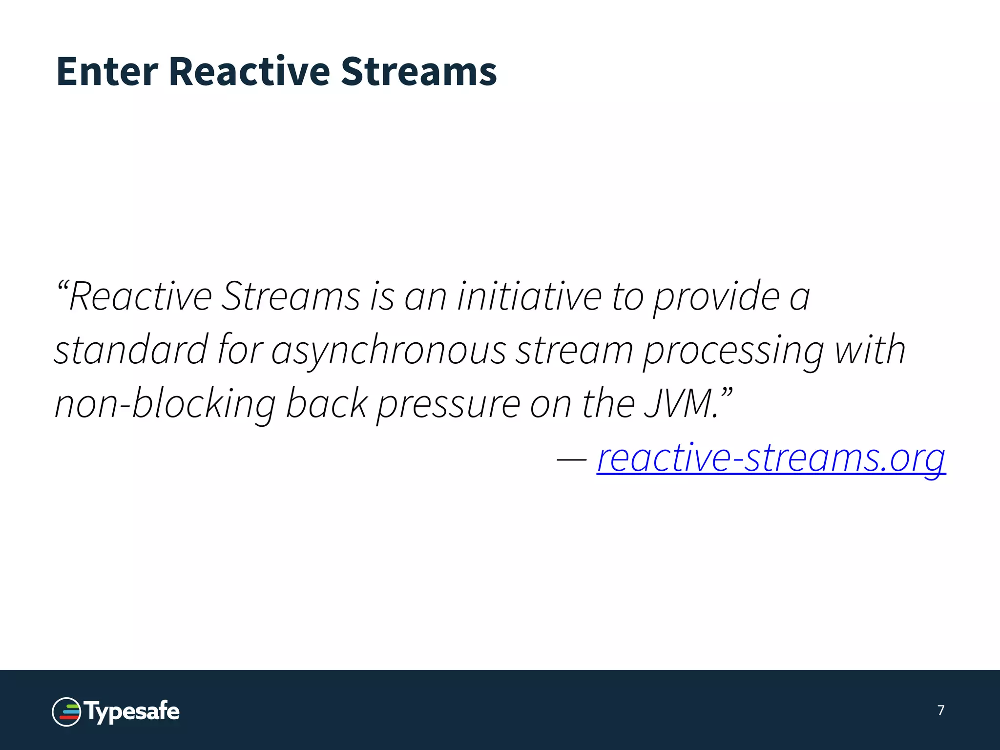 Enter Reactive Streams
7
“Reactive Streams is an initiative to provide a
standard for asynchronous stream processing with
non-blocking back pressure on the JVM.”
— reactive-streams.org
 