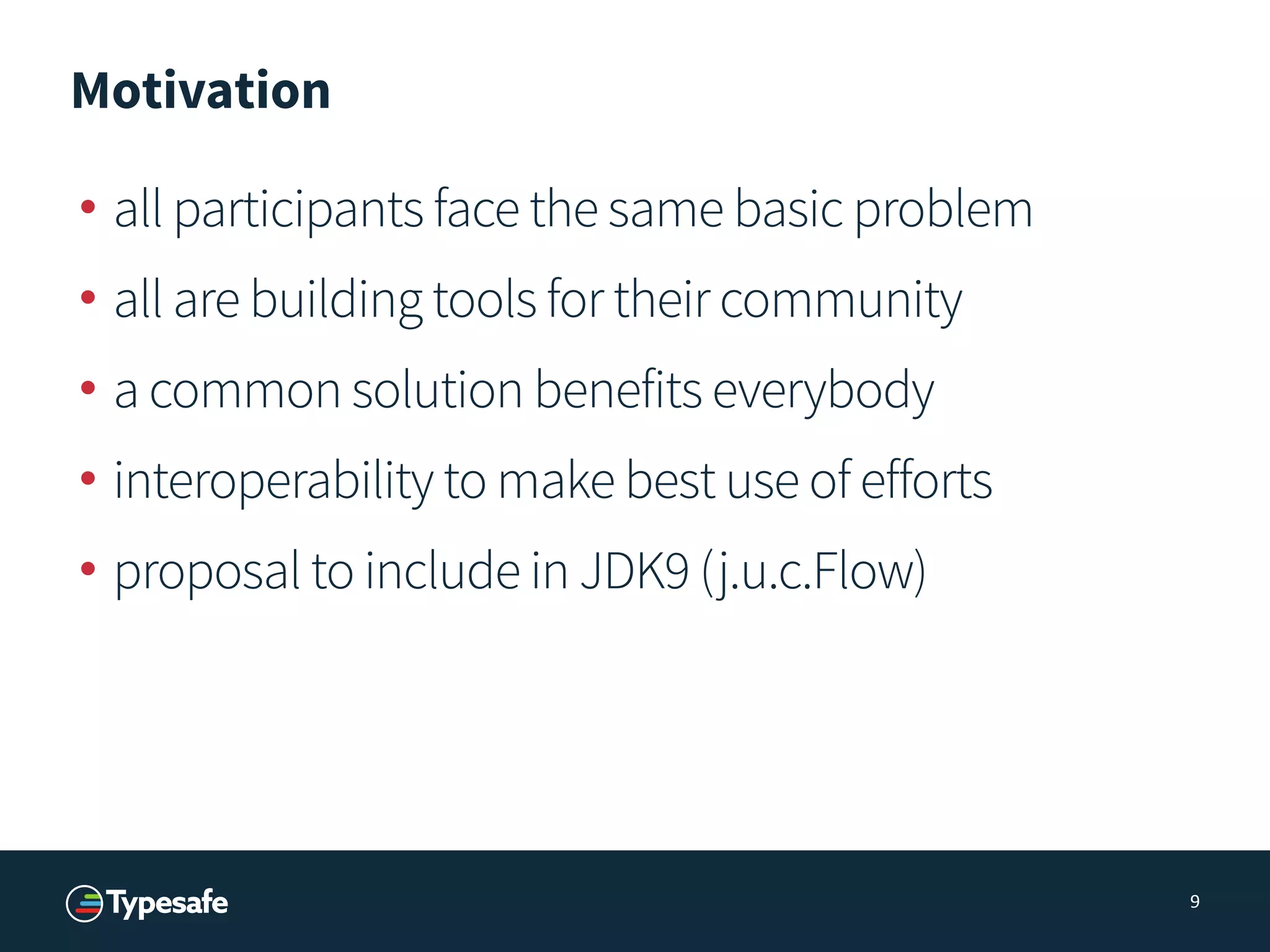 Motivation
• all participants face the same basic problem
• all are building tools for their community
• a common solution benefits everybody
• interoperability to make best use of efforts
• proposal to include in JDK9 (j.u.c.Flow)
9
 
