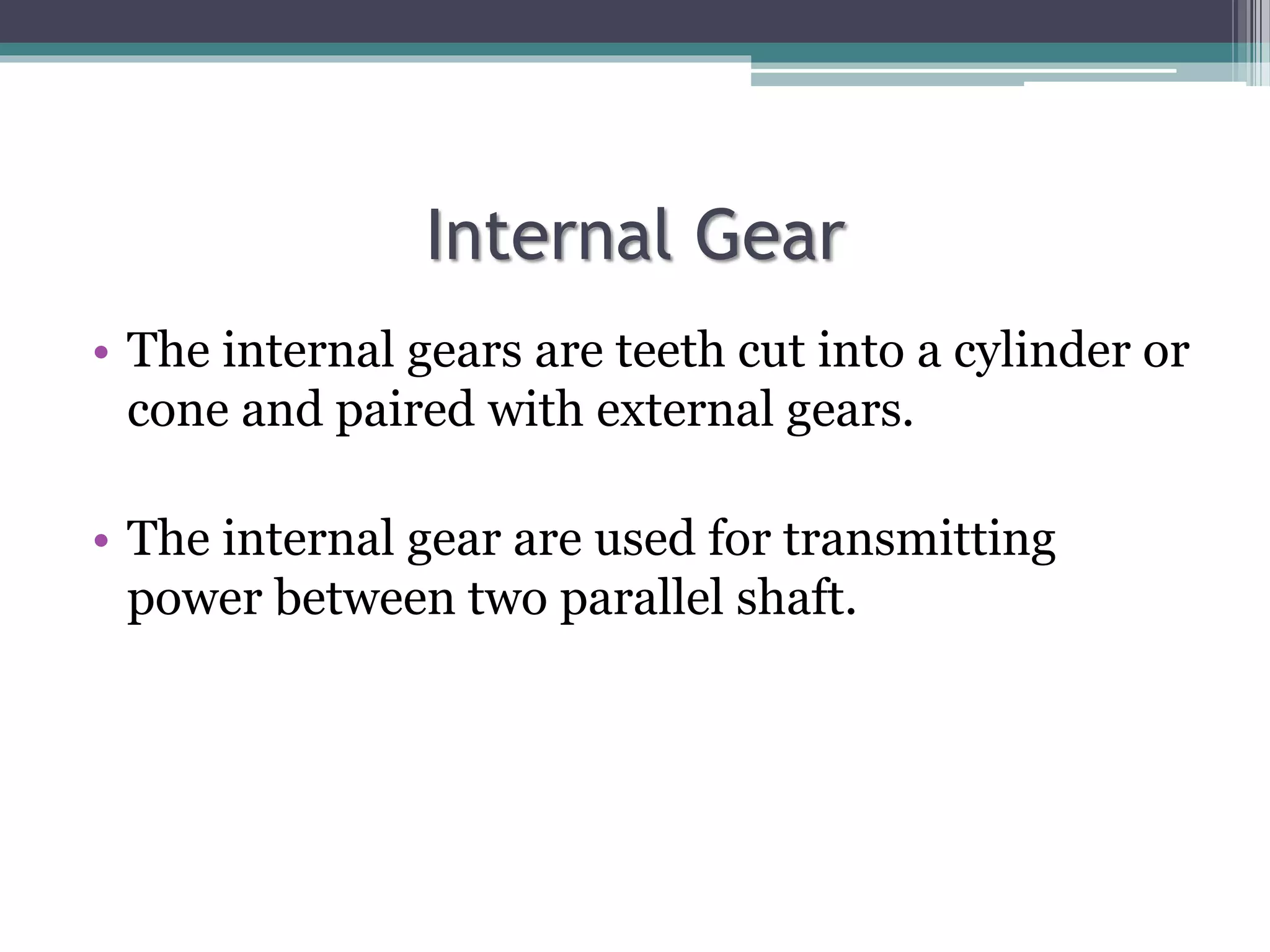 Internal Gear
• The internal gears are teeth cut into a cylinder or
cone and paired with external gears.
• The internal gear are used for transmitting
power between two parallel shaft.
 