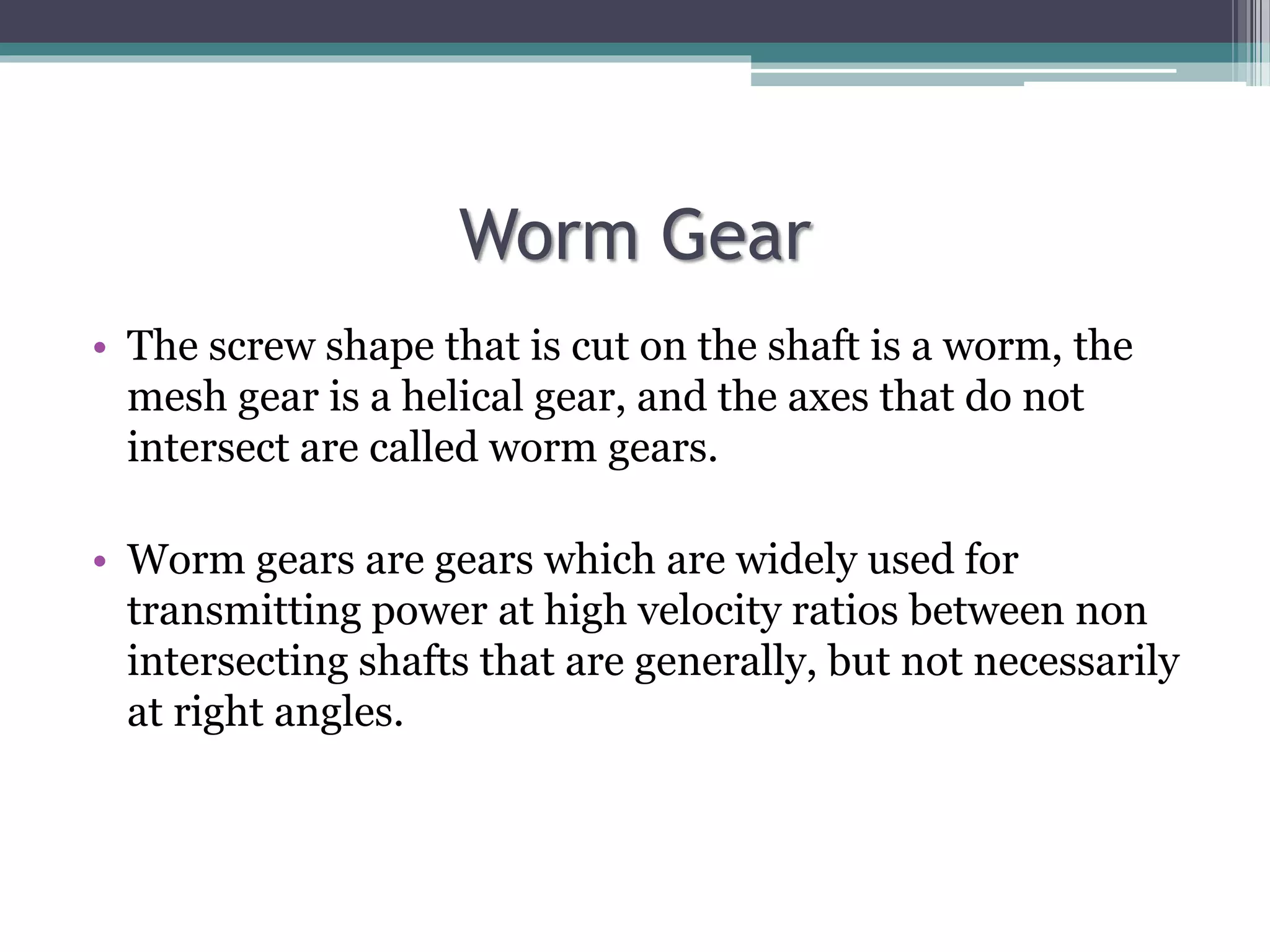 Worm Gear
• The screw shape that is cut on the shaft is a worm, the
mesh gear is a helical gear, and the axes that do not
intersect are called worm gears.
• Worm gears are gears which are widely used for
transmitting power at high velocity ratios between non
intersecting shafts that are generally, but not necessarily
at right angles.
 