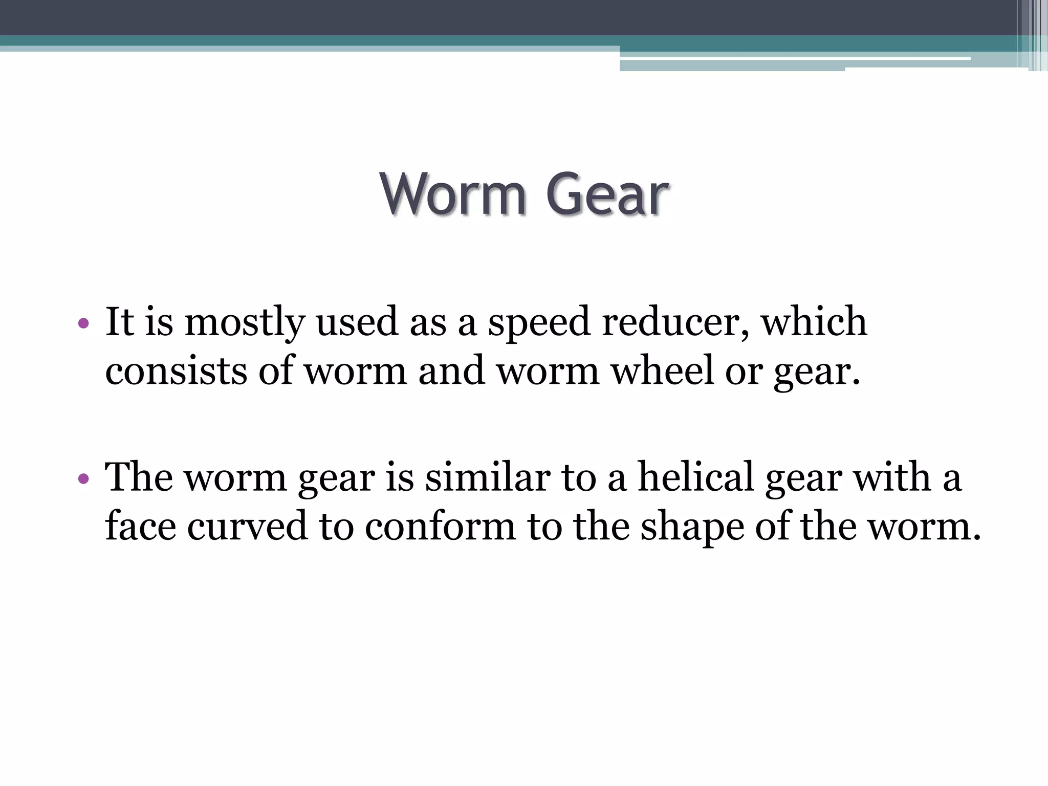 Worm Gear
• It is mostly used as a speed reducer, which
consists of worm and worm wheel or gear.
• The worm gear is similar to a helical gear with a
face curved to conform to the shape of the worm.
 
