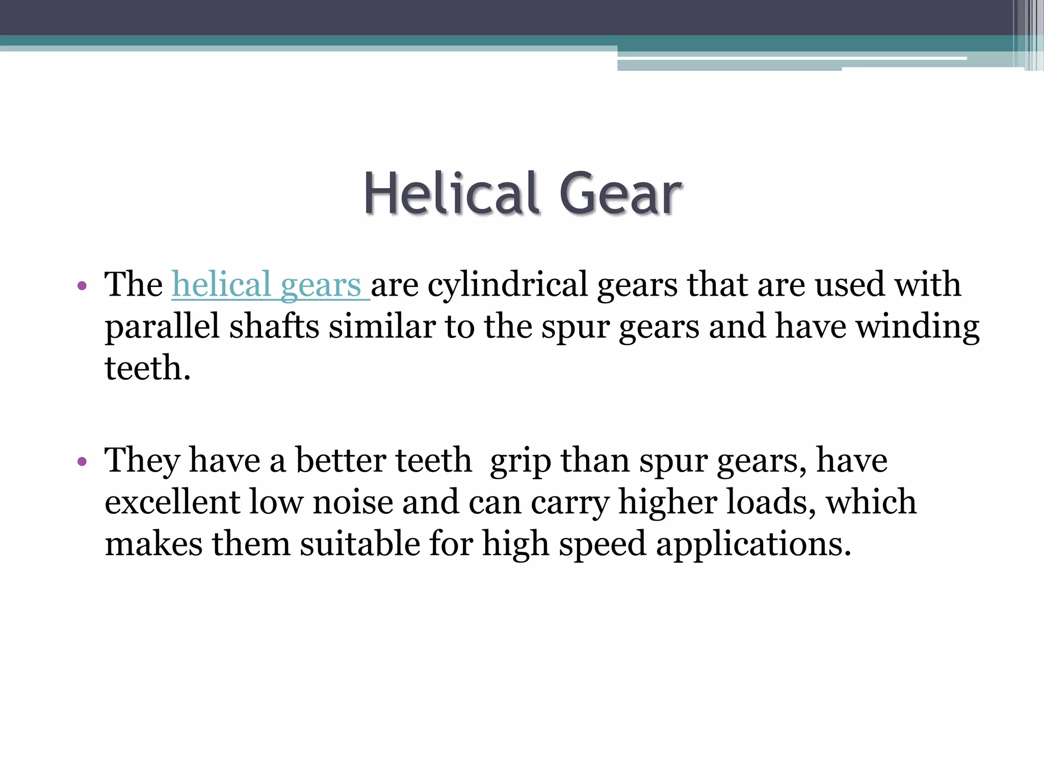 Helical Gear
• The helical gears are cylindrical gears that are used with
parallel shafts similar to the spur gears and have winding
teeth.
• They have a better teeth grip than spur gears, have
excellent low noise and can carry higher loads, which
makes them suitable for high speed applications.
 
