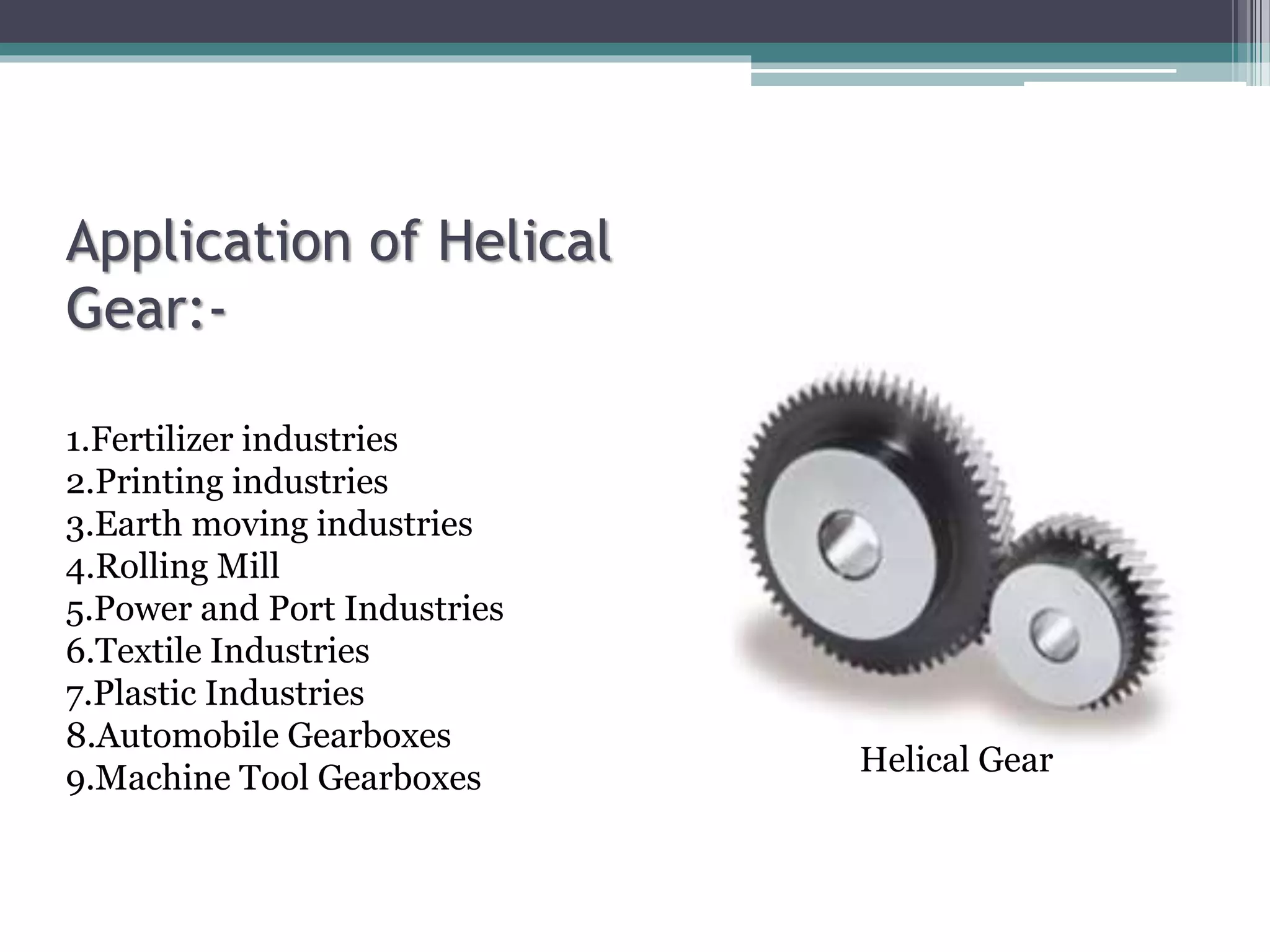 Application of Helical
Gear:-
1.Fertilizer industries
2.Printing industries
3.Earth moving industries
4.Rolling Mill
5.Power and Port Industries
6.Textile Industries
7.Plastic Industries
8.Automobile Gearboxes
9.Machine Tool Gearboxes
Helical Gear
 