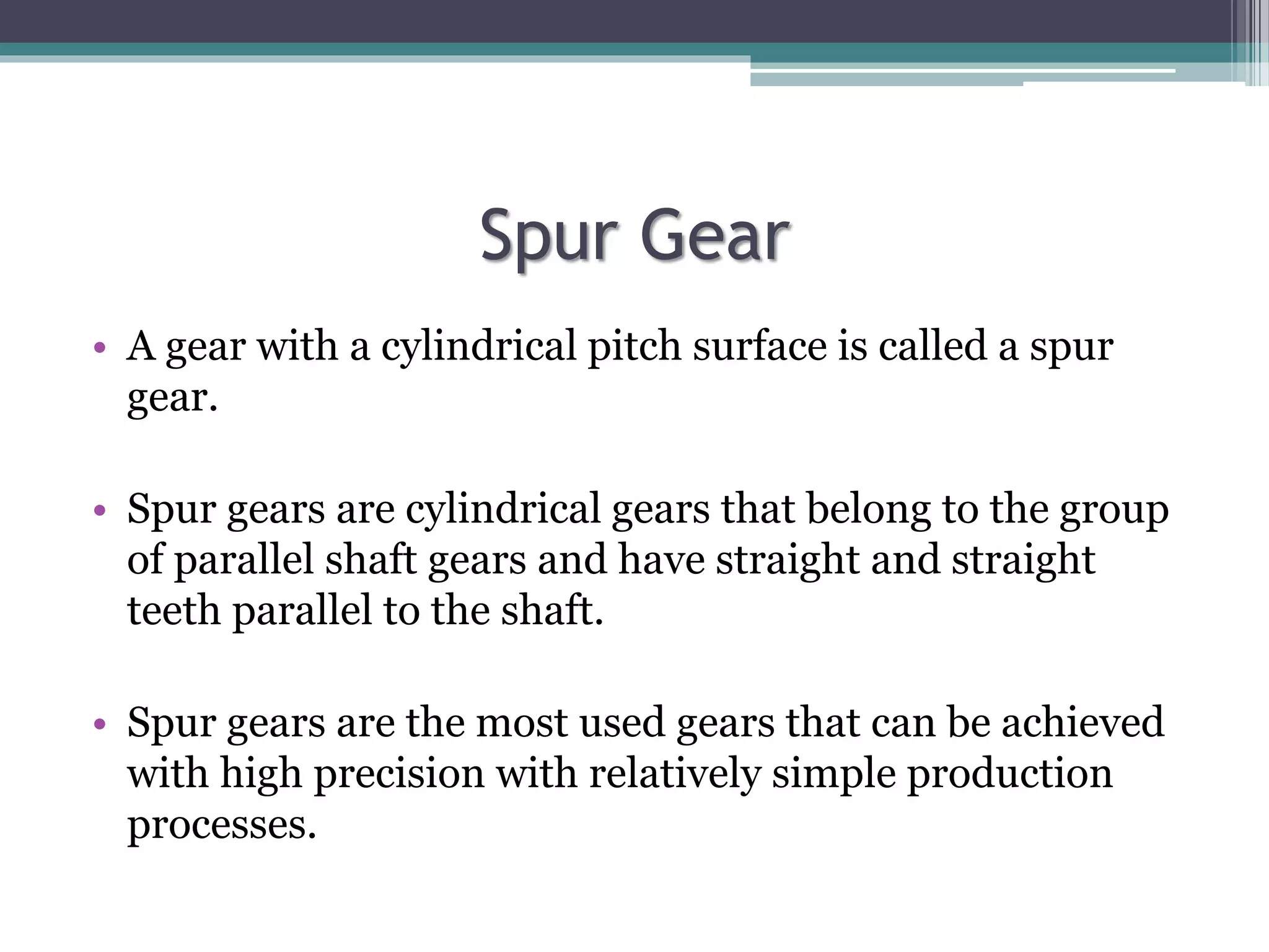 Spur Gear
• A gear with a cylindrical pitch surface is called a spur
gear.
• Spur gears are cylindrical gears that belong to the group
of parallel shaft gears and have straight and straight
teeth parallel to the shaft.
• Spur gears are the most used gears that can be achieved
with high precision with relatively simple production
processes.
 