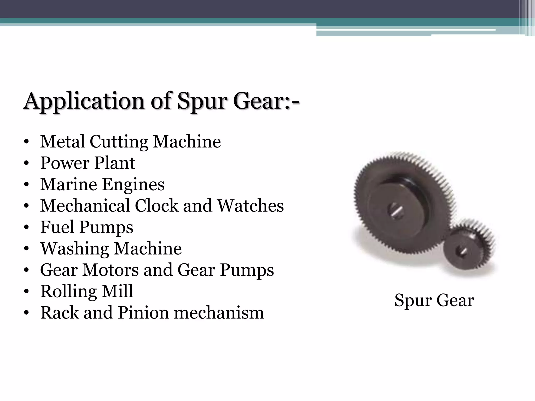Application of Spur Gear:-
• Metal Cutting Machine
• Power Plant
• Marine Engines
• Mechanical Clock and Watches
• Fuel Pumps
• Washing Machine
• Gear Motors and Gear Pumps
• Rolling Mill
• Rack and Pinion mechanism
Spur Gear
 