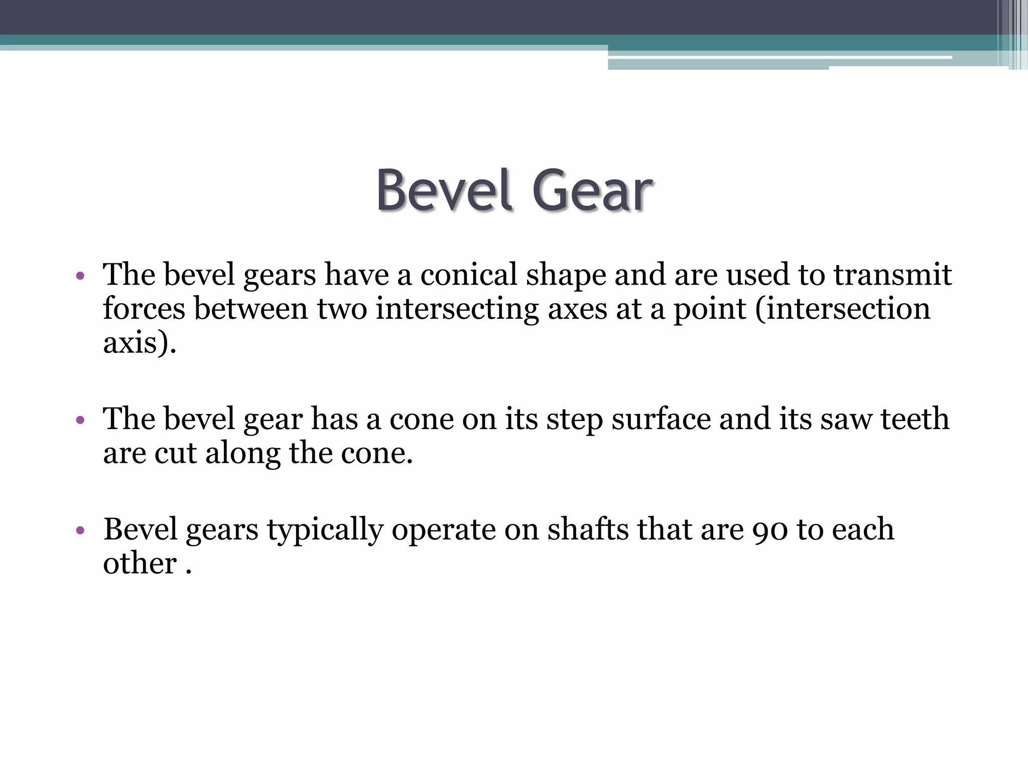 Bevel Gear
• The bevel gears have a conical shape and are used to transmit
forces between two intersecting axes at a point (intersection
axis).
• The bevel gear has a cone on its step surface and its saw teeth
are cut along the cone.
• Bevel gears typically operate on shafts that are 90 to each
other .
 