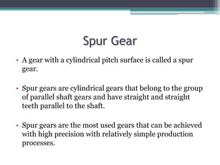 Spur Gear
• A gear with a cylindrical pitch surface is called a spur
gear.
• Spur gears are cylindrical gears that belong ...