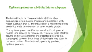 Dyskinesia patients are subdivided into twosubgroups
The hyperkinetic or choreo-athetoid children show
purposeless, often massive involuntary movements with
motor overflow, that is, the initiation of a movement of one
extremity leads to movement of other muscle groups.
The dystonic group manifest abnormal shifts of general
muscle tone induced by movement. Typically, these children
assume and retain abnormal and distorted postures in a
stereotyped pattern. Both types of dyskinesia may occur in
the same patient. Simply stated, spasticity you feel;
dystonia you see.
 