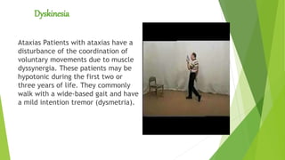 Dyskinesia
Ataxias Patients with ataxias have a
disturbance of the coordination of
voluntary movements due to muscle
dyssynergia. These patients may be
hypotonic during the first two or
three years of life. They commonly
walk with a wide-based gait and have
a mild intention tremor (dysmetria).
 