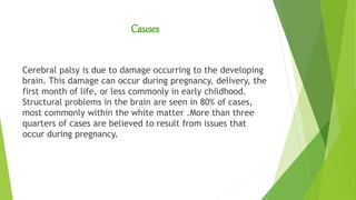 Causes
Cerebral palsy is due to damage occurring to the developing
brain. This damage can occur during pregnancy, delivery, the
first month of life, or less commonly in early childhood.
Structural problems in the brain are seen in 80% of cases,
most commonly within the white matter .More than three
quarters of cases are believed to result from issues that
occur during pregnancy.
 