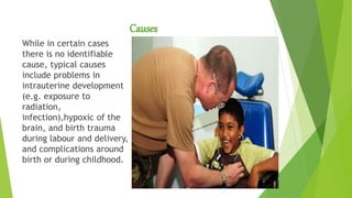 Causes
While in certain cases
there is no identifiable
cause, typical causes
include problems in
intrauterine development
(e.g. exposure to
radiation,
infection),hypoxic of the
brain, and birth trauma
during labour and delivery,
and complications around
birth or during childhood.
 