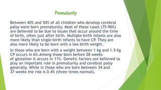 Prematurity
Between 40% and 50% of all children who develop cerebral
palsy were born prematurely. Most of these cases (75-90%)
are believed to be due to issues that occur around the time
of birth, often just after birth. Multiple-birth infants are also
more likely than single-birth infants to have CP. They are
also more likely to be born with a low birth weight.
In those who are born with a weight between 1 kg and 1.5 kg
CP occurs in 6%.Among those born before 28 weeks
of gestation it occurs in 11%. Genetic factors are believed to
play an important role in prematurity and cerebral palsy
generally. While in those who are born between 34 and
37 weeks the risk is 0.4% (three times normal).
 