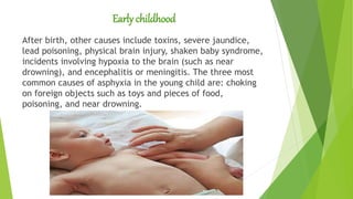 Early childhood
After birth, other causes include toxins, severe jaundice,
lead poisoning, physical brain injury, shaken baby syndrome,
incidents involving hypoxia to the brain (such as near
drowning), and encephalitis or meningitis. The three most
common causes of asphyxia in the young child are: choking
on foreign objects such as toys and pieces of food,
poisoning, and near drowning.
 