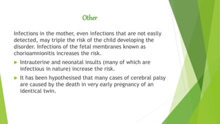 Other
Infections in the mother, even infections that are not easily
detected, may triple the risk of the child developing the
disorder. Infections of the fetal membranes known as
chorioamnionitis increases the risk.
 Intrauterine and neonatal insults (many of which are
infectious in nature) increase the risk.
 It has been hypothesised that many cases of cerebral palsy
are caused by the death in very early pregnancy of an
identical twin.
 
