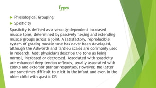 Types
 Physiological Grouping
 Spasticity
Spasticity is defined as a velocity-dependent increased
muscle tone, determined by passively flexing and extending
muscle groups across a joint. A satisfactory, reproducible
system of grading muscle tone has never been developed,
although the Ashworth and Tardieu scales are commonly used
in research. Most physicians describe the tone as being
normal, increased or decreased. Associated with spasticity
are enhanced deep tendon reflexes, usually associated with
clonus and extensor plantar responses. However, the latter
are sometimes difficult to elicit in the infant and even in the
older child with spastic CP.
 