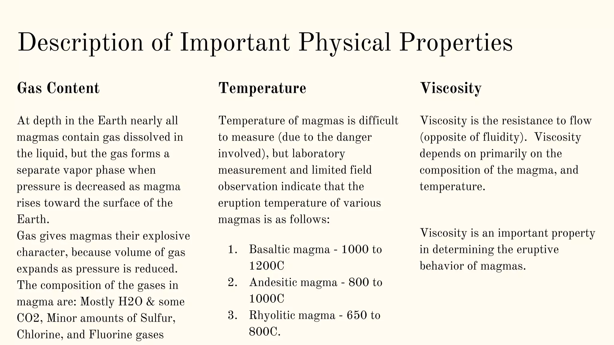 Description of Important Physical Properties
Gas Content
At depth in the Earth nearly all
magmas contain gas dissolved in
the liquid, but the gas forms a
separate vapor phase when
pressure is decreased as magma
rises toward the surface of the
Earth.
Gas gives magmas their explosive
character, because volume of gas
expands as pressure is reduced.
The composition of the gases in
magma are: Mostly H2O & some
CO2, Minor amounts of Sulfur,
Chlorine, and Fluorine gases
Temperature
Temperature of magmas is difficult
to measure (due to the danger
involved), but laboratory
measurement and limited field
observation indicate that the
eruption temperature of various
magmas is as follows:
1. Basaltic magma - 1000 to
1200C
2. Andesitic magma - 800 to
1000C
3. Rhyolitic magma - 650 to
800C.
Viscosity
Viscosity is the resistance to flow
(opposite of fluidity). Viscosity
depends on primarily on the
composition of the magma, and
temperature.
Viscosity is an important property
in determining the eruptive
behavior of magmas.
 