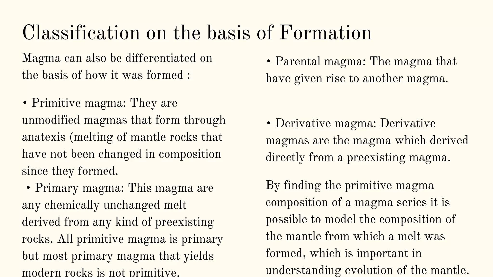 Magma can also be differentiated on
the basis of how it was formed :
• Primitive magma: They are
unmodified magmas that form through
anatexis (melting of mantle rocks that
have not been changed in composition
since they formed.
• Primary magma: This magma are
any chemically unchanged melt
derived from any kind of preexisting
rocks. All primitive magma is primary
but most primary magma that yields
modern rocks is not primitive.
• Parental magma: The magma that
have given rise to another magma.
• Derivative magma: Derivative
magmas are the magma which derived
directly from a preexisting magma.
By finding the primitive magma
composition of a magma series it is
possible to model the composition of
the mantle from which a melt was
formed, which is important in
understanding evolution of the mantle.
Classification on the basis of Formation
 