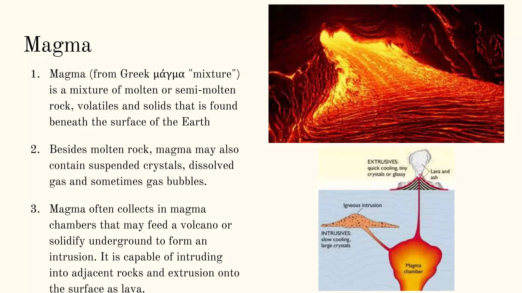 Magma
1. Magma (from Greek μάγμα "mixture")
is a mixture of molten or semi-molten
rock, volatiles and solids that is found
beneath the surface of the Earth
2. Besides molten rock, magma may also
contain suspended crystals, dissolved
gas and sometimes gas bubbles.
3. Magma often collects in magma
chambers that may feed a volcano or
solidify underground to form an
intrusion. It is capable of intruding
into adjacent rocks and extrusion onto
the surface as lava.
 