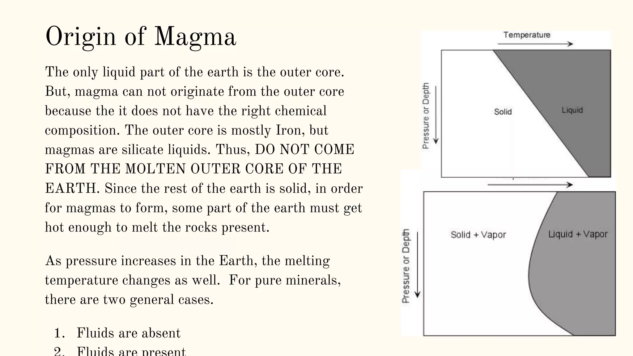 The only liquid part of the earth is the outer core.
But, magma can not originate from the outer core
because the it does not have the right chemical
composition. The outer core is mostly Iron, but
magmas are silicate liquids. Thus, DO NOT COME
FROM THE MOLTEN OUTER CORE OF THE
EARTH. Since the rest of the earth is solid, in order
for magmas to form, some part of the earth must get
hot enough to melt the rocks present.
As pressure increases in the Earth, the melting
temperature changes as well. For pure minerals,
there are two general cases.
1. Fluids are absent
Origin of Magma
 