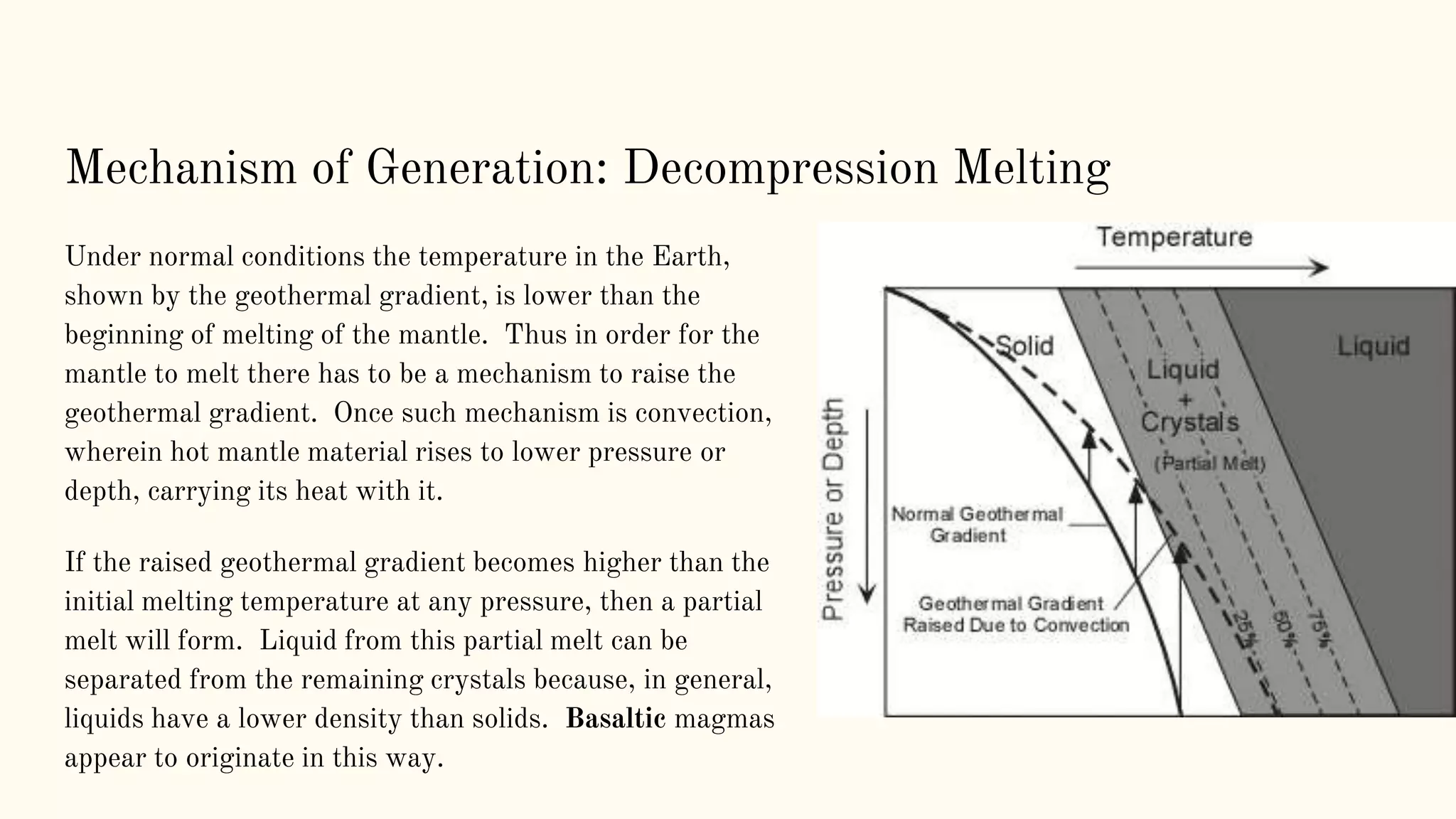 Mechanism of Generation: Decompression Melting
Under normal conditions the temperature in the Earth,
shown by the geothermal gradient, is lower than the
beginning of melting of the mantle. Thus in order for the
mantle to melt there has to be a mechanism to raise the
geothermal gradient. Once such mechanism is convection,
wherein hot mantle material rises to lower pressure or
depth, carrying its heat with it.
If the raised geothermal gradient becomes higher than the
initial melting temperature at any pressure, then a partial
melt will form. Liquid from this partial melt can be
separated from the remaining crystals because, in general,
liquids have a lower density than solids. Basaltic magmas
appear to originate in this way.
 