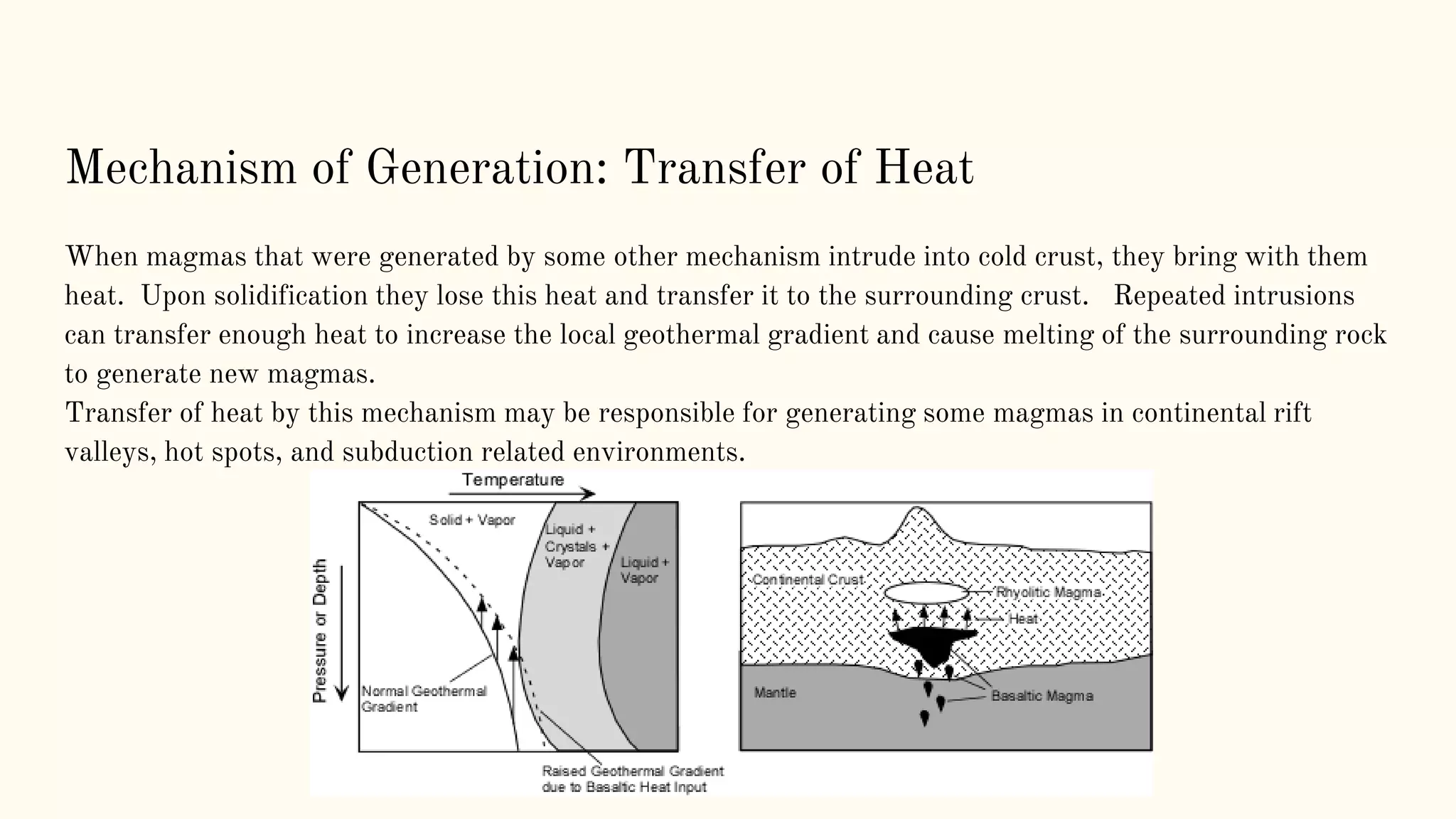 Mechanism of Generation: Transfer of Heat
When magmas that were generated by some other mechanism intrude into cold crust, they bring with them
heat. Upon solidification they lose this heat and transfer it to the surrounding crust. Repeated intrusions
can transfer enough heat to increase the local geothermal gradient and cause melting of the surrounding rock
to generate new magmas.
Transfer of heat by this mechanism may be responsible for generating some magmas in continental rift
valleys, hot spots, and subduction related environments.
 