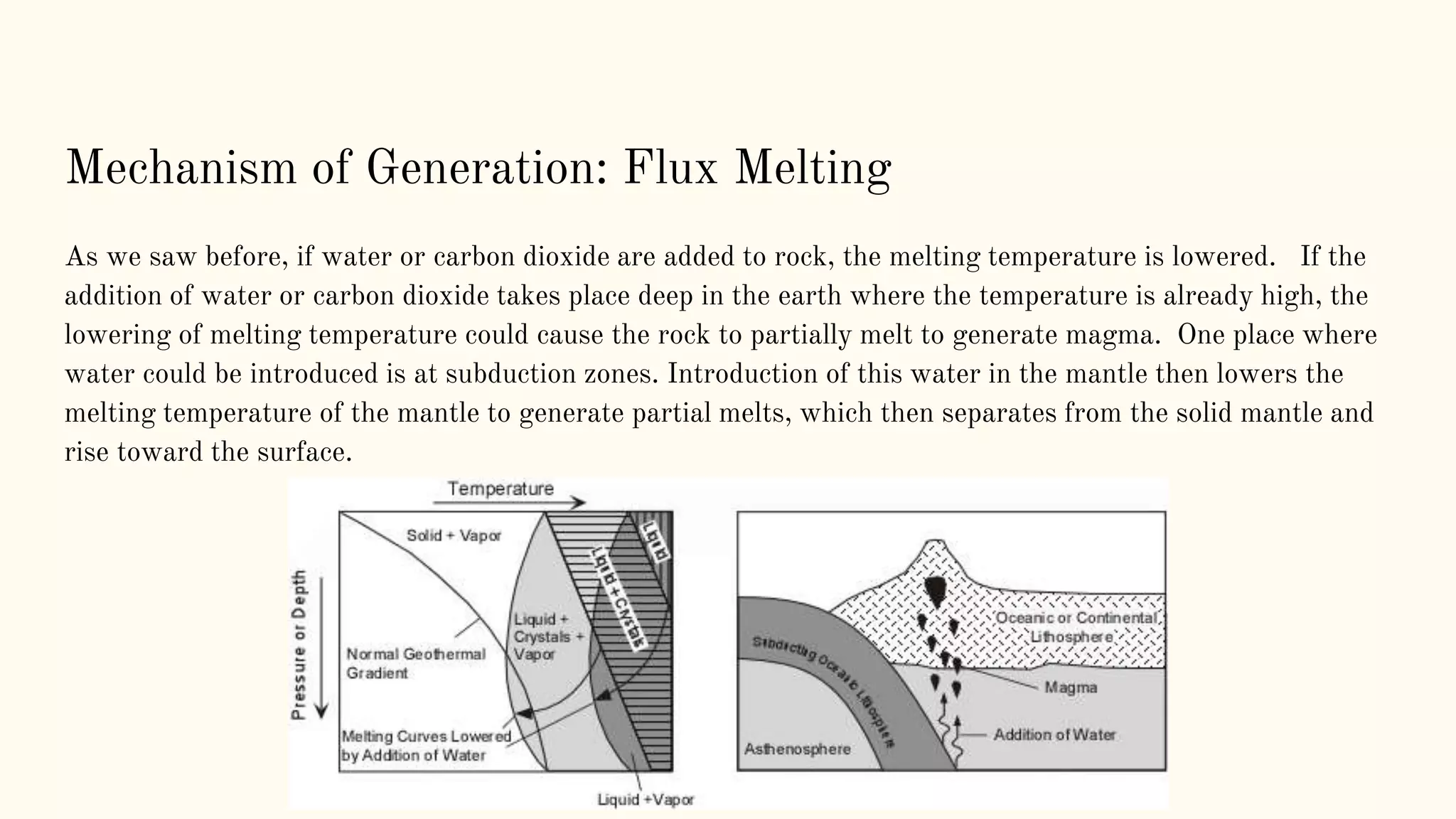 Mechanism of Generation: Flux Melting
As we saw before, if water or carbon dioxide are added to rock, the melting temperature is lowered. If the
addition of water or carbon dioxide takes place deep in the earth where the temperature is already high, the
lowering of melting temperature could cause the rock to partially melt to generate magma. One place where
water could be introduced is at subduction zones. Introduction of this water in the mantle then lowers the
melting temperature of the mantle to generate partial melts, which then separates from the solid mantle and
rise toward the surface.
 
