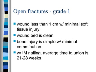 Open fractures - grade 1
 wound less than 1 cm w/ minimal soft
tissue injury
 wound bed is clean
 bone injury is simple w/ minimal
comminution
 w/ IM nailing, average time to union is
21-28 weeks
 