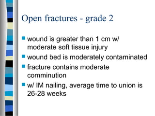 Open fractures - grade 2
 wound is greater than 1 cm w/
moderate soft tissue injury
 wound bed is moderately contaminated
 fracture contains moderate
comminution
 w/ IM nailing, average time to union is
26-28 weeks
 