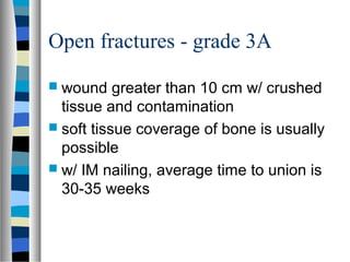 Open fractures - grade 3A
 wound greater than 10 cm w/ crushed
tissue and contamination
 soft tissue coverage of bone is usually
possible
 w/ IM nailing, average time to union is
30-35 weeks
 
