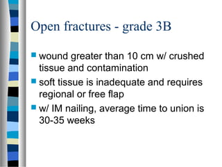 Open fractures - grade 3B
 wound greater than 10 cm w/ crushed
tissue and contamination
 soft tissue is inadequate and requires
regional or free flap
 w/ IM nailing, average time to union is
30-35 weeks
 