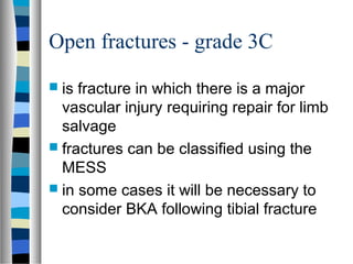 Open fractures - grade 3C
 is fracture in which there is a major
vascular injury requiring repair for limb
salvage
 fractures can be classified using the
MESS
 in some cases it will be necessary to
consider BKA following tibial fracture
 