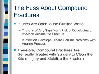 The Fuss About Compound
Fractures
 Injuries Are Open to the Outside World
– There Is a Very Significant Risk of Developing an
Infection Around the Fracture.
– If Infection Develops, There Can Be Problems with
Healing Process
 Therefore, Compound Fractures Are
Generally Treated with Surgery to Clean the
Site of Injury and Stabilize the Fracture.
 