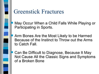 Greenstick Fractures
 May Occur When a Child Falls While Playing or
Participating in Sports.
 Arm Bones Are the Most Likely to be Harmed
Because of the Instinct to Throw out the Arms
to Catch Fall.
 Can Be Difficult to Diagnose, Because It May
Not Cause All the Classic Signs and Symptoms
of a Broken Bone
 