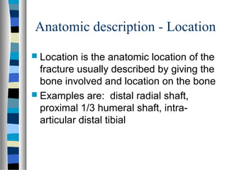 Anatomic description - Location
 Location is the anatomic location of the
fracture usually described by giving the
bone involved and location on the bone
 Examples are: distal radial shaft,
proximal 1/3 humeral shaft, intra-
articular distal tibial
 