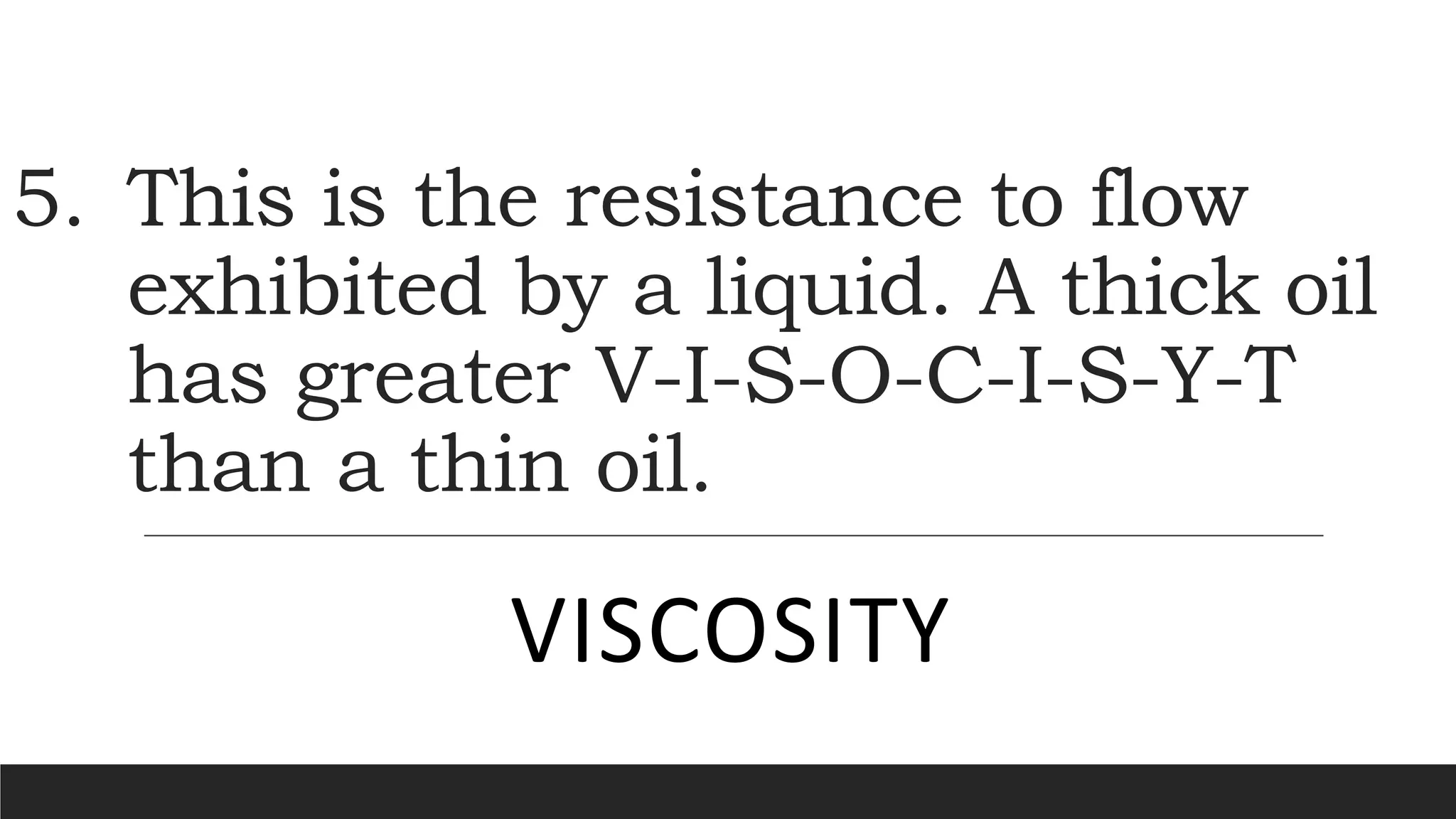 5. This is the resistance to flow
exhibited by a liquid. A thick oil
has greater V-I-S-O-C-I-S-Y-T
than a thin oil.
VISCOSITY
 