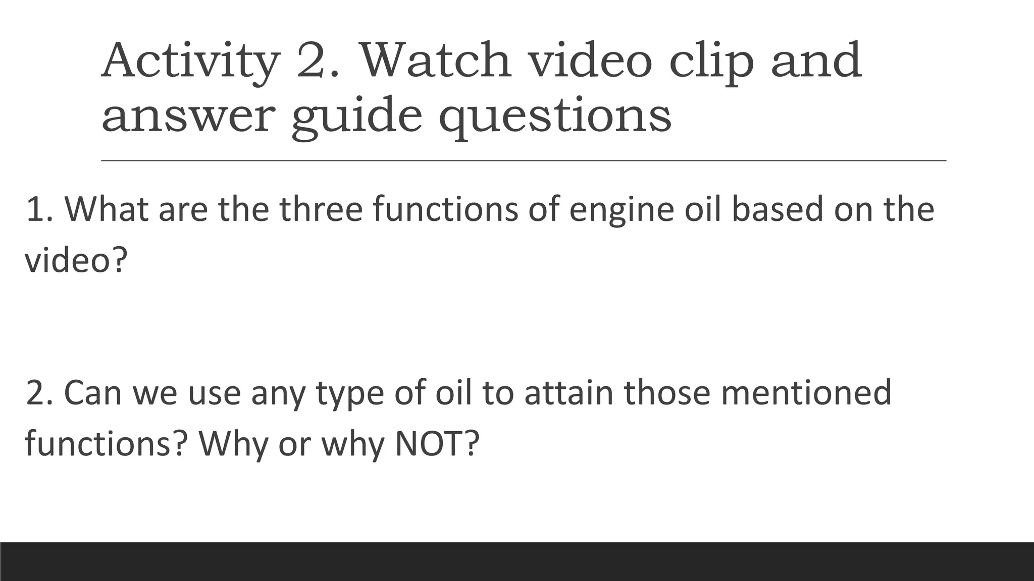 Activity 2. Watch video clip and
answer guide questions
1. What are the three functions of engine oil based on the
video?
2. Can we use any type of oil to attain those mentioned
functions? Why or why NOT?
 