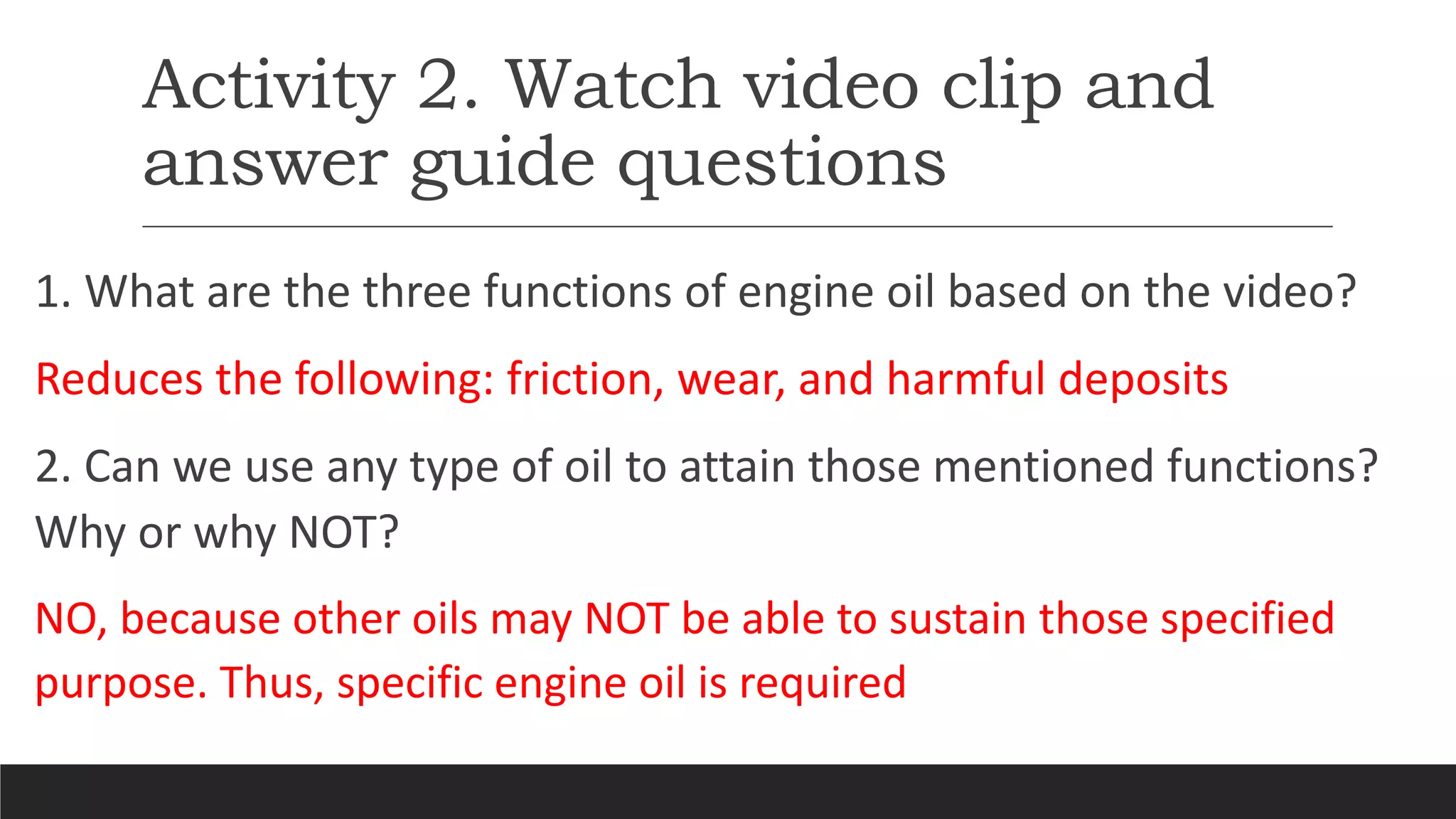 Activity 2. Watch video clip and
answer guide questions
1. What are the three functions of engine oil based on the video?
Reduces the following: friction, wear, and harmful deposits
2. Can we use any type of oil to attain those mentioned functions?
Why or why NOT?
NO, because other oils may NOT be able to sustain those specified
purpose. Thus, specific engine oil is required
 