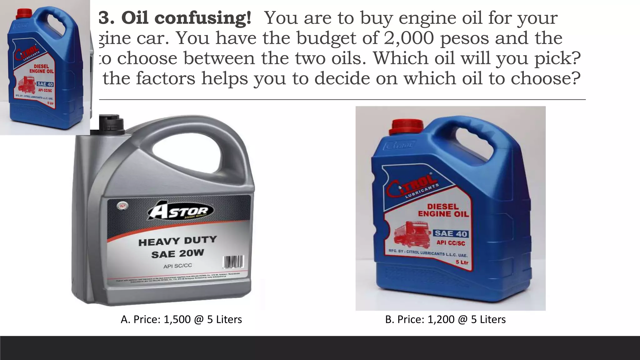 Activity 3. Oil confusing! You are to buy engine oil for your
diesel-engine car. You have the budget of 2,000 pesos and the
privilege to choose between the two oils. Which oil will you pick?
What are the factors helps you to decide on which oil to choose?
A. Price: 1,500 @ 5 Liters B. Price: 1,200 @ 5 Liters
 