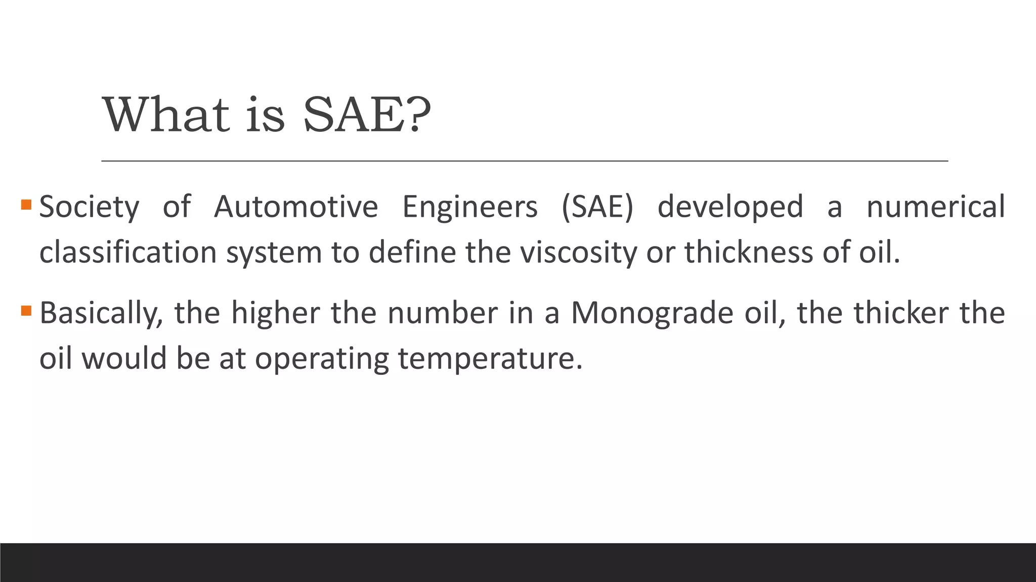 What is SAE?
Society of Automotive Engineers (SAE) developed a numerical
classification system to define the viscosity or thickness of oil.
Basically, the higher the number in a Monograde oil, the thicker the
oil would be at operating temperature.
 