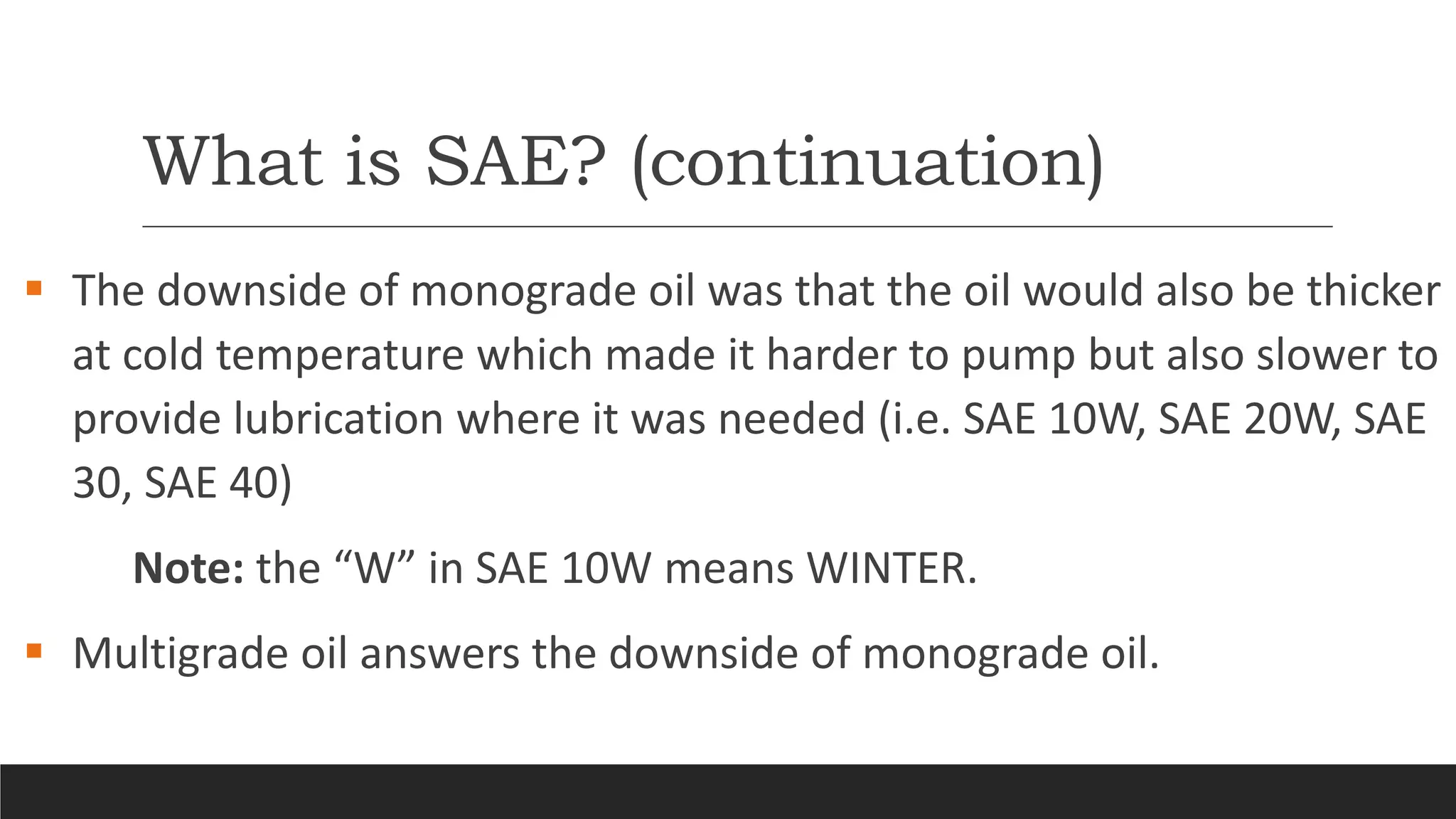 What is SAE? (continuation)
 The downside of monograde oil was that the oil would also be thicker
at cold temperature which made it harder to pump but also slower to
provide lubrication where it was needed (i.e. SAE 10W, SAE 20W, SAE
30, SAE 40)
Note: the “W” in SAE 10W means WINTER.
 Multigrade oil answers the downside of monograde oil.
 