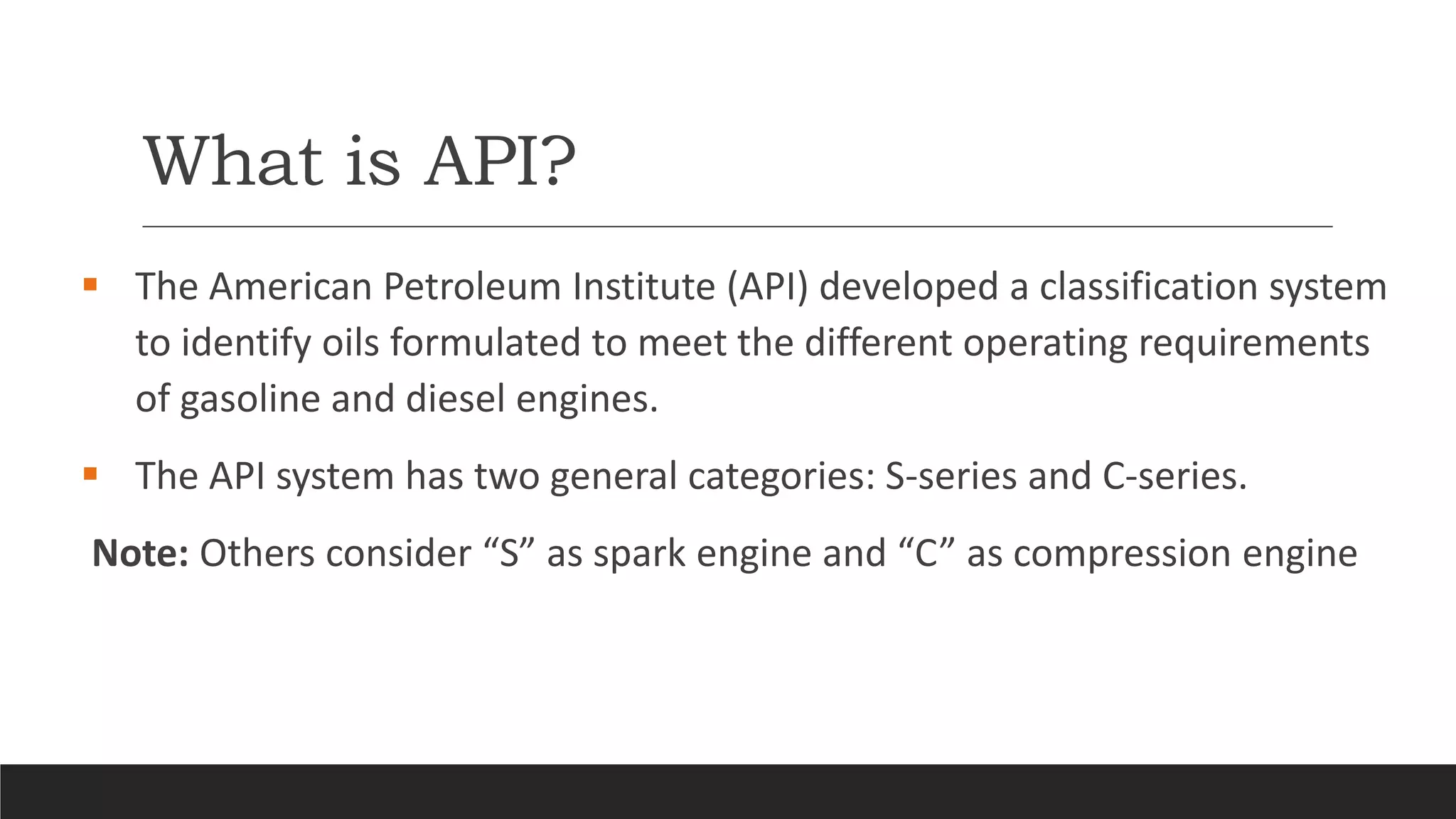 What is API?
 The American Petroleum Institute (API) developed a classification system
to identify oils formulated to meet the different operating requirements
of gasoline and diesel engines.
 The API system has two general categories: S-series and C-series.
Note: Others consider “S” as spark engine and “C” as compression engine
 