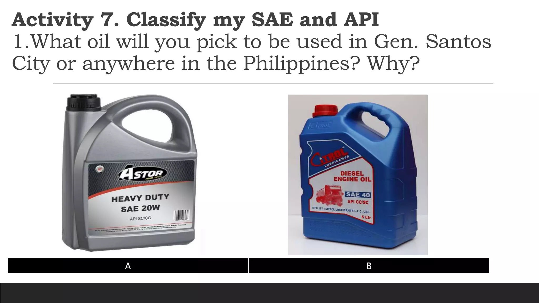 Activity 7. Classify my SAE and API
1.What oil will you pick to be used in Gen. Santos
City or anywhere in the Philippines? Why?
A B
 