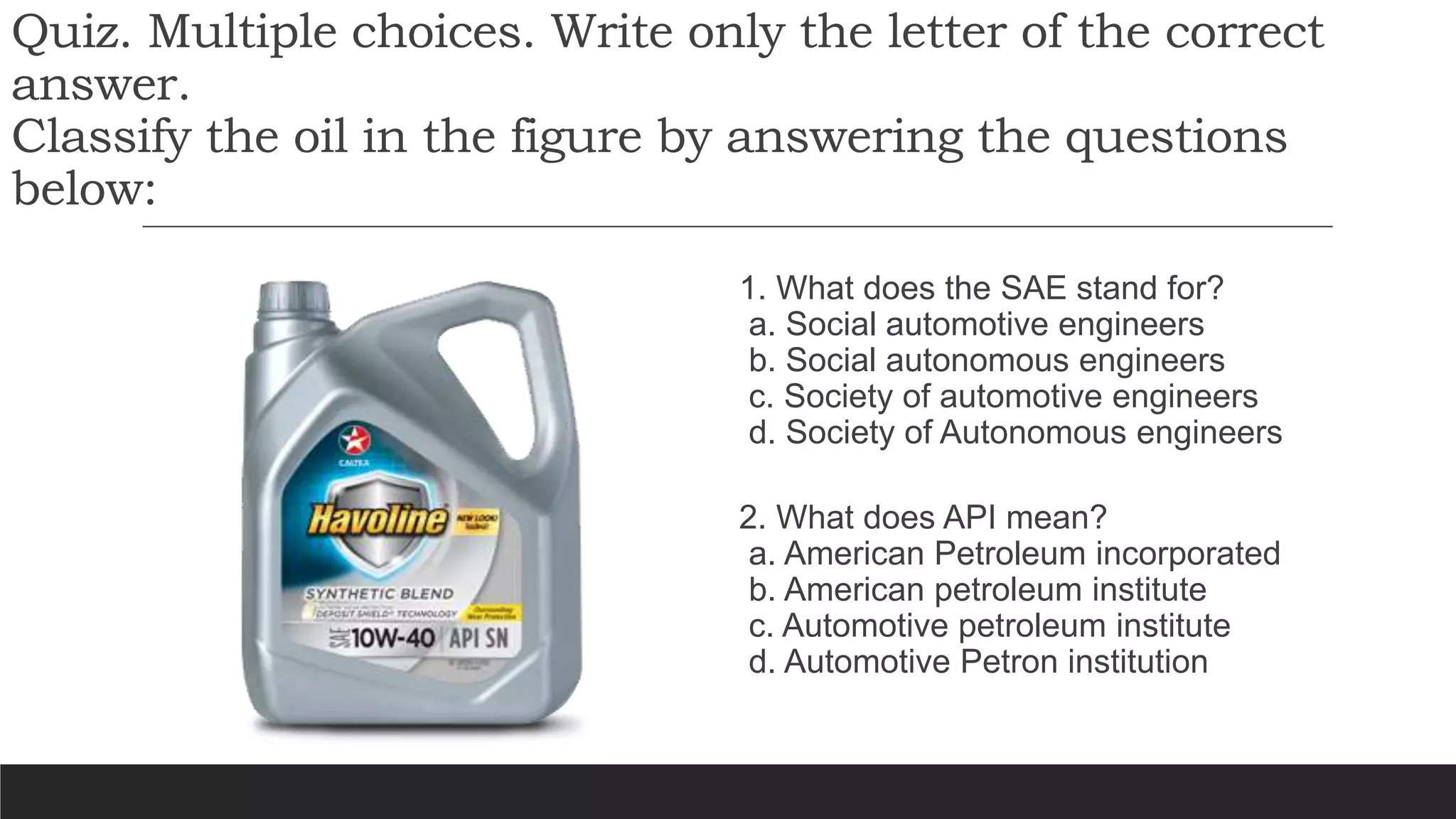 Quiz. Multiple choices. Write only the letter of the correct
answer.
Classify the oil in the figure by answering the questions
below:
1. What does the SAE stand for?
a. Social automotive engineers
b. Social autonomous engineers
c. Society of automotive engineers
d. Society of Autonomous engineers
2. What does API mean?
a. American Petroleum incorporated
b. American petroleum institute
c. Automotive petroleum institute
d. Automotive Petron institution
 