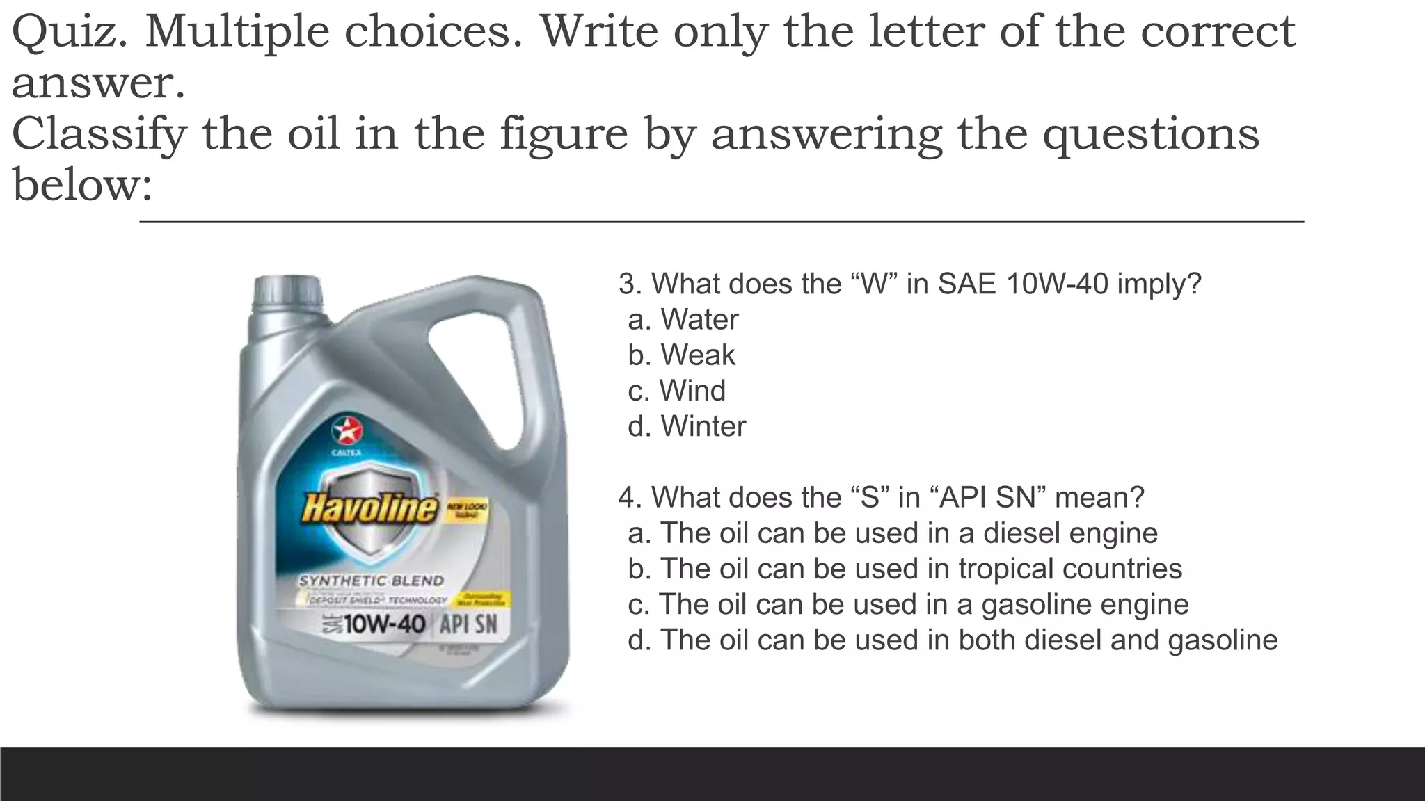 Quiz. Multiple choices. Write only the letter of the correct
answer.
Classify the oil in the figure by answering the questions
below:
3. What does the “W” in SAE 10W-40 imply?
a. Water
b. Weak
c. Wind
d. Winter
4. What does the “S” in “API SN” mean?
a. The oil can be used in a diesel engine
b. The oil can be used in tropical countries
c. The oil can be used in a gasoline engine
d. The oil can be used in both diesel and gasoline
 