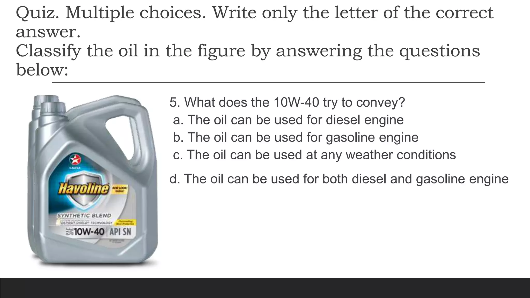 Quiz. Multiple choices. Write only the letter of the correct
answer.
Classify the oil in the figure by answering the questions
below:
5. What does the 10W-40 try to convey?
a. The oil can be used for diesel engine
b. The oil can be used for gasoline engine
c. The oil can be used at any weather conditions
d. The oil can be used for both diesel and gasoline engine
 