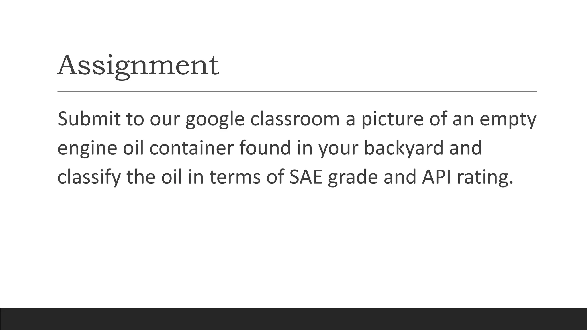 Assignment
Submit to our google classroom a picture of an empty
engine oil container found in your backyard and
classify the oil in terms of SAE grade and API rating.
 