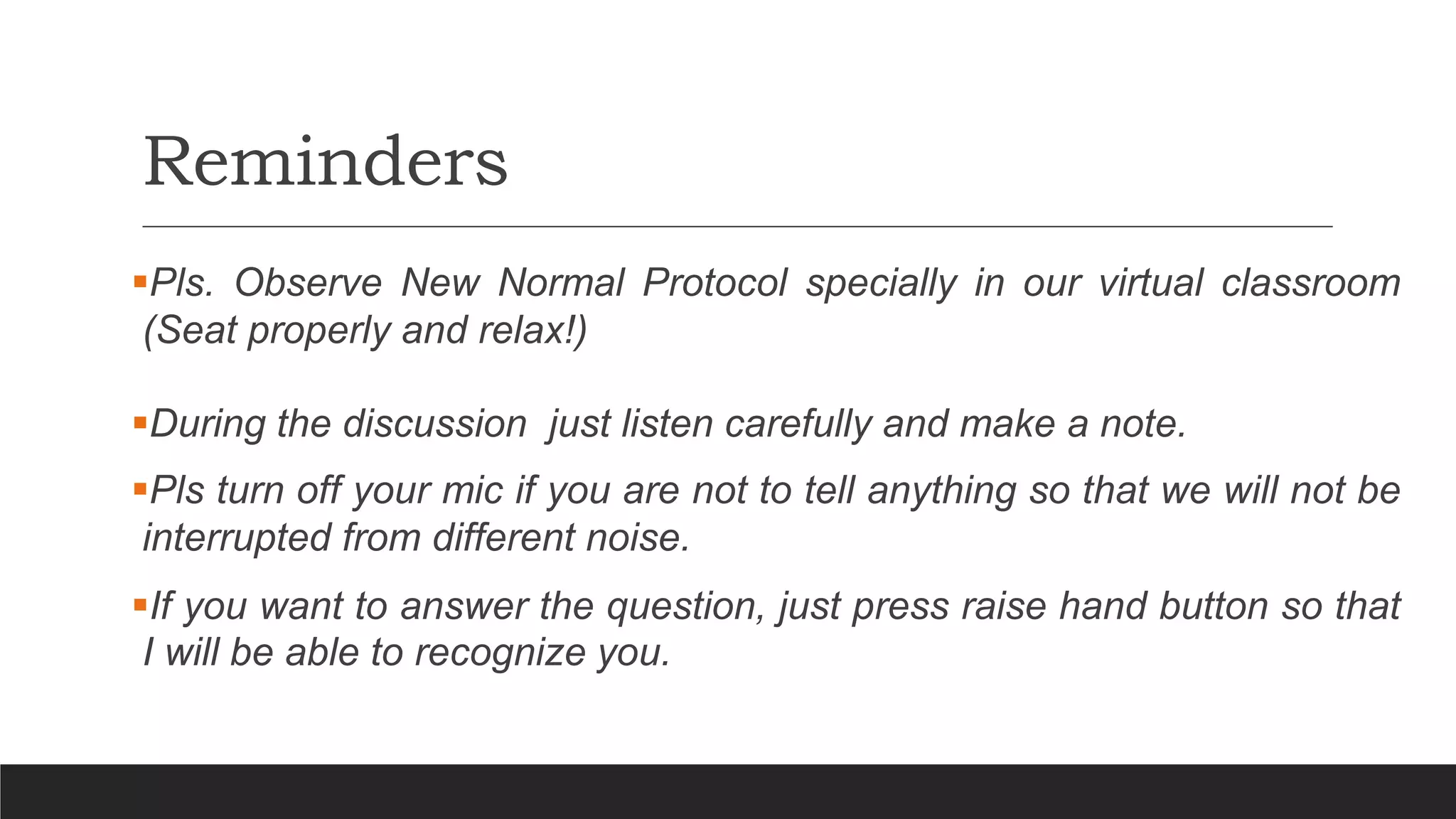 Reminders
Pls. Observe New Normal Protocol specially in our virtual classroom
(Seat properly and relax!)
During the discussion just listen carefully and make a note.
Pls turn off your mic if you are not to tell anything so that we will not be
interrupted from different noise.
If you want to answer the question, just press raise hand button so that
I will be able to recognize you.
 