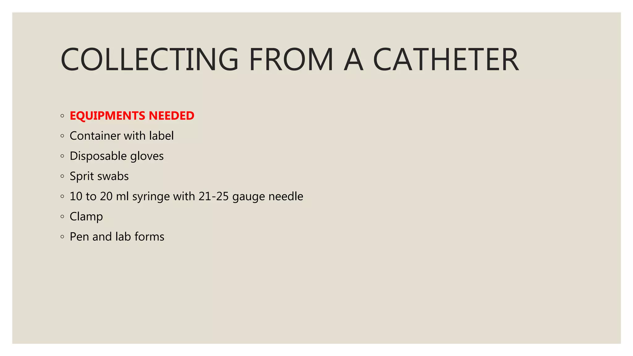 COLLECTING FROM A CATHETER
◦ EQUIPMENTS NEEDED
◦ Container with label
◦ Disposable gloves
◦ Sprit swabs
◦ 10 to 20 ml syringe with 21-25 gauge needle
◦ Clamp
◦ Pen and lab forms
 